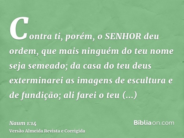 Contra ti, porém, o SENHOR deu ordem, que mais ninguém do teu nome seja semeado; da casa do teu deus exterminarei as imagens de escultura e de fundição; ali far