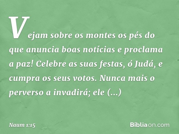 Vejam sobre os montes
os pés do que anuncia boas notícias
e proclama a paz!
Celebre as suas festas, ó Judá,
e cum­pra os seus votos.
Nunca mais o perverso a inv