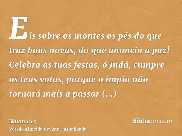 Eis sobre os montes os pés do que traz boas novas, do que anuncia a paz! Celebra as tuas festas, ó Judá, cumpre os teus votos, porque o ímpio não tornará mais a