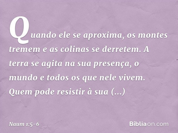 Quando ele se aproxima,
os montes tremem
e as colinas se derretem.
A terra se agita na sua presença,
o mundo e todos os que nele vivem. Quem pode resistir à sua