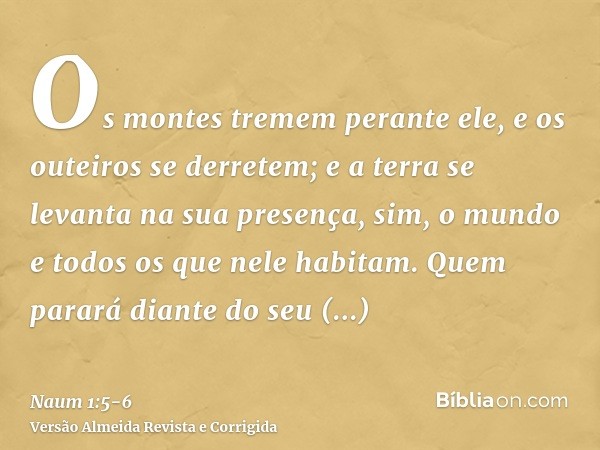 Os montes tremem perante ele, e os outeiros se derretem; e a terra se levanta na sua presença, sim, o mundo e todos os que nele habitam.Quem parará diante do se