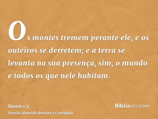 Os montes tremem perante ele, e os outeiros se derretem; e a terra se levanta na sua presença, sim, o mundo e todos os que nele habitam.