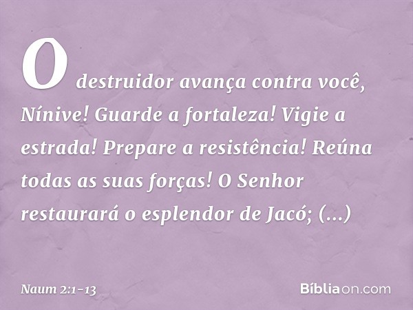 O destruidor avança contra você,
Nínive!
Guarde a fortaleza!
Vigie a estrada!
Prepare a resistência!
Reúna todas as suas forças! O Senhor restaurará
o esplendor