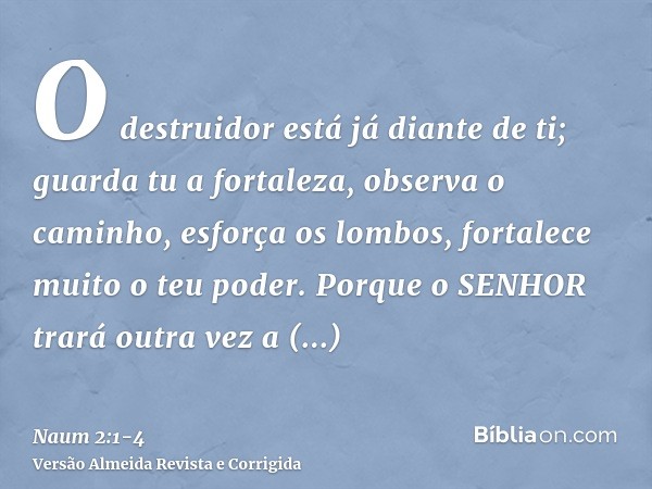 O destruidor está já diante de ti; guarda tu a fortaleza, observa o caminho, esforça os lombos, fortalece muito o teu poder.Porque o SENHOR trará outra vez a ex