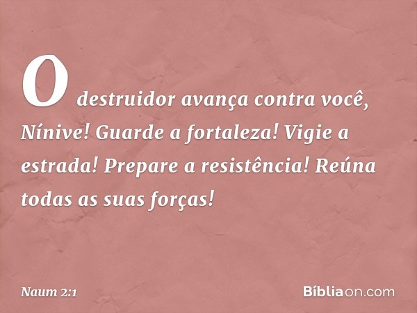 O destruidor avança contra você,
Nínive!
Guarde a fortaleza!
Vigie a estrada!
Prepare a resistência!
Reúna todas as suas forças! -- Naum 2:1