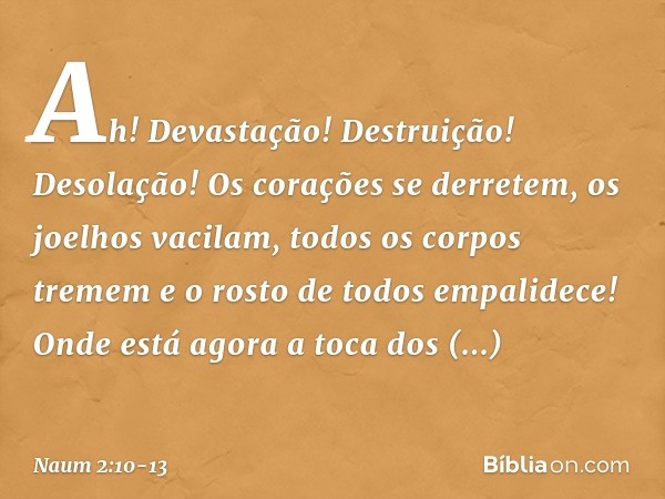 Ah! Devastação! Destruição!
Desolação!
Os corações se derretem,
os joelhos vacilam,
todos os corpos tremem
e o rosto de todos empalidece! Onde está agora a toca