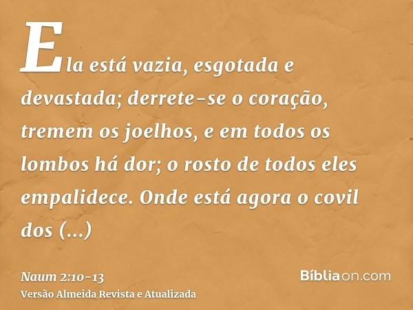 Ela está vazia, esgotada e devastada; derrete-se o coração, tremem os joelhos, e em todos os lombos há dor; o rosto de todos eles empalidece.Onde está agora o c