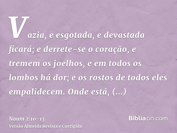 Vazia, e esgotada, e devastada ficará; e derrete-se o coração, e tremem os joelhos, e em todos os lombos há dor; e os rostos de todos eles empalidecem.Onde está