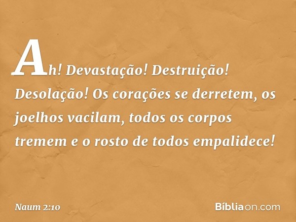 Ah! Devastação! Destruição!
Desolação!
Os corações se derretem,
os joelhos vacilam,
todos os corpos tremem
e o rosto de todos empalidece! -- Naum 2:10