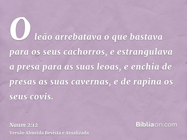 O leão arrebatava o que bastava para os seus cachorros, e estrangulava a presa para as suas leoas, e enchia de presas as suas cavernas, e de rapina os seus covi