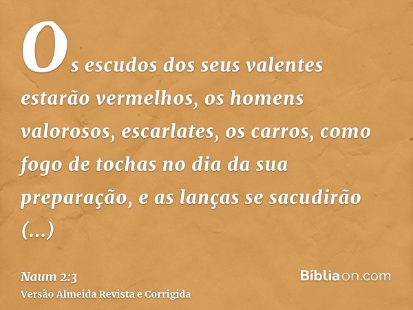 Os escudos dos seus valentes estarão vermelhos, os homens valorosos, escarlates, os carros, como fogo de tochas no dia da sua preparação, e as lanças se sacudir