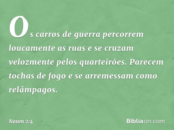 Os carros de guerra
percorrem loucamente as ruas
e se cruzam velozmente
pelos quarteirões.
Parecem tochas de fogo
e se arremessam como relâmpagos. -- Naum 2:4