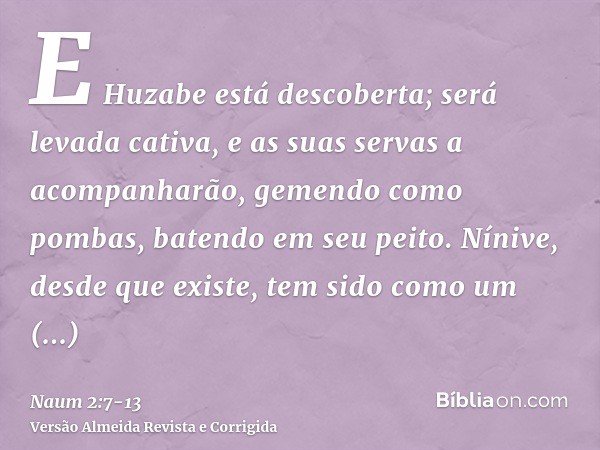 E Huzabe está descoberta; será levada cativa, e as suas servas a acompanharão, gemendo como pombas, batendo em seu peito.Nínive, desde que existe, tem sido como