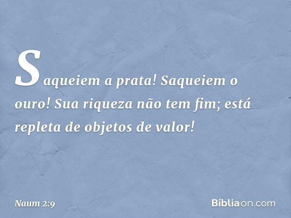 Saqueiem a prata! Saqueiem o ouro!
Sua riqueza não tem fim;
está repleta de objetos de valor! -- Naum 2:9