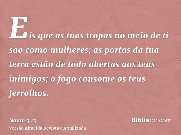 Eis que as tuas tropas no meio de ti são como mulheres; as portas da tua terra estão de todo abertas aos teus inimigos; o fogo consome os teus ferrolhos.