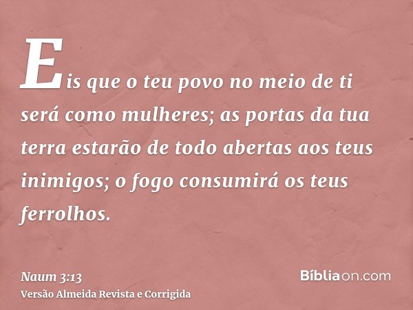 Eis que o teu povo no meio de ti será como mulheres; as portas da tua terra estarão de todo abertas aos teus inimigos; o fogo consumirá os teus ferrolhos.