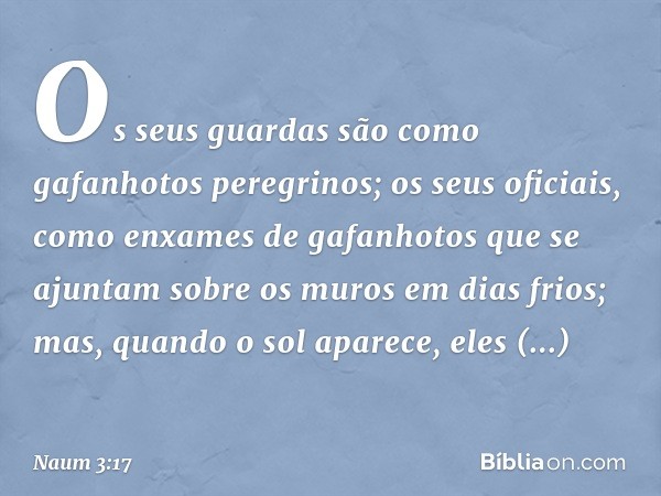 Os seus guardas
são como gafanhotos peregrinos;
os seus oficiais,
como enxames de gafanhotos
que se ajuntam sobre os muros
em dias frios;
mas, quando o sol apar