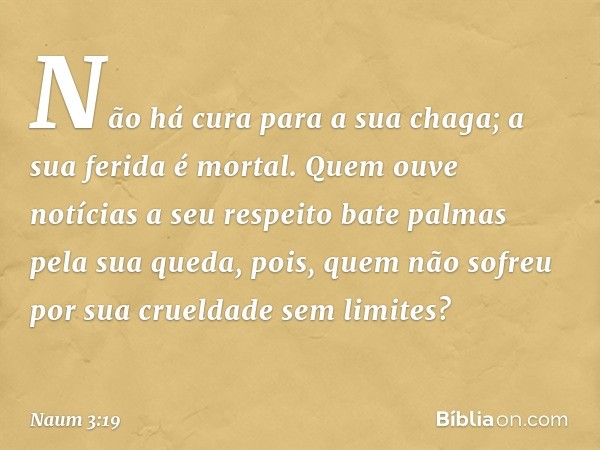 Não há cura para a sua chaga;
a sua ferida é mortal.
Quem ouve notícias a seu respeito
bate palmas pela sua queda,
pois, quem não sofreu por
sua crueldade sem l