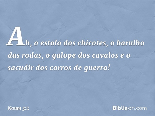 Ah, o estalo dos chicotes,
o barulho das rodas,
o galope dos cavalos
e o sacudir dos carros de guerra! -- Naum 3:2