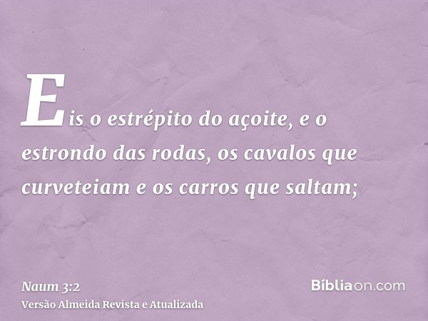 Eis o estrépito do açoite, e o estrondo das rodas, os cavalos que curveteiam e os carros que saltam;