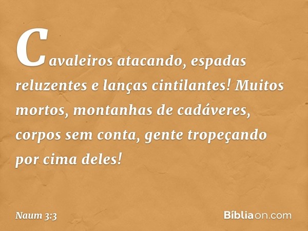 Cavaleiros atacando,
espadas reluzentes e lanças cintilantes!
Muitos mortos,
montanhas de cadáveres,
corpos sem conta,
gente tropeçando por cima deles! -- Naum 