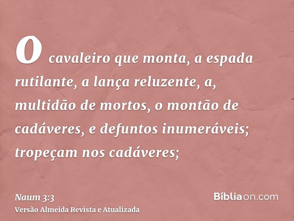 o cavaleiro que monta, a espada rutilante, a lança reluzente, a, multidão de mortos, o montão de cadáveres, e defuntos inumeráveis; tropeçam nos cadáveres;