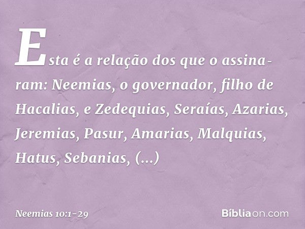Esta é a relação dos que o assina­ram:
Neemias, o governador,
filho de Hacalias,
e Zedequias, Seraías, Azarias, Jeremi­as, Pasur, Amarias, Malquias, Hatus, Seba