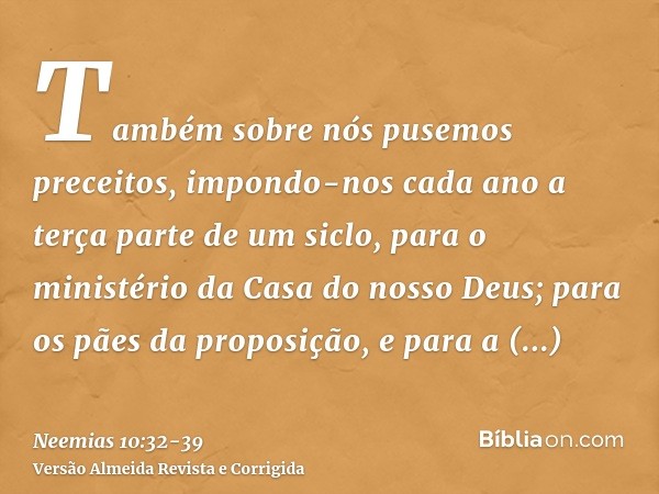 Também sobre nós pusemos preceitos, impondo-nos cada ano a terça parte de um siclo, para o ministério da Casa do nosso Deus;para os pães da proposição, e para a