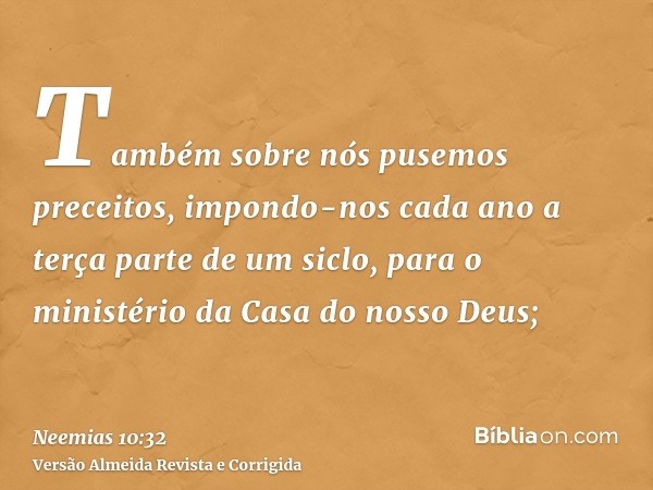 Também sobre nós pusemos preceitos, impondo-nos cada ano a terça parte de um siclo, para o ministério da Casa do nosso Deus;