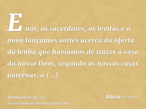 E nós, os sacerdotes, os levitas e o povo lançamos sortes acerca da oferta da lenha que havíamos de trazer à casa do nosso Deus, segundo as nossas casas paterna