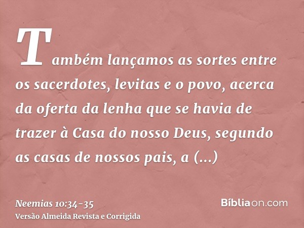 Também lançamos as sortes entre os sacerdotes, levitas e o povo, acerca da oferta da lenha que se havia de trazer à Casa do nosso Deus, segundo as casas de noss