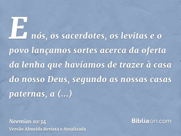 E nós, os sacerdotes, os levitas e o povo lançamos sortes acerca da oferta da lenha que havíamos de trazer à casa do nosso Deus, segundo as nossas casas paterna