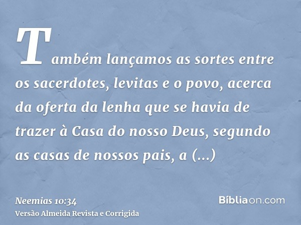 Também lançamos as sortes entre os sacerdotes, levitas e o povo, acerca da oferta da lenha que se havia de trazer à Casa do nosso Deus, segundo as casas de noss