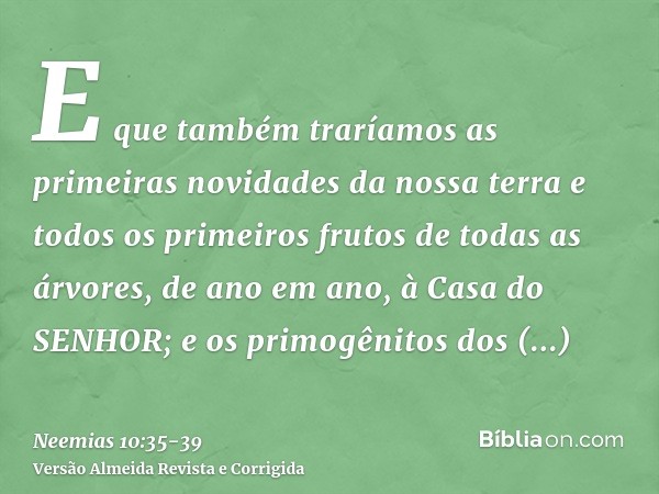 E que também traríamos as primeiras novidades da nossa terra e todos os primeiros frutos de todas as árvores, de ano em ano, à Casa do SENHOR;e os primogênitos 