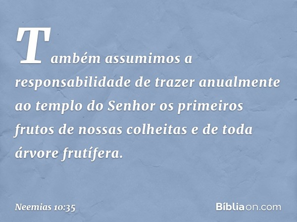 "Também assumimos a responsabili­dade de trazer anualmente ao templo do Senhor os primeiros frutos de nossas colhei­tas e de toda árvore frutífera. -- Neemias 1