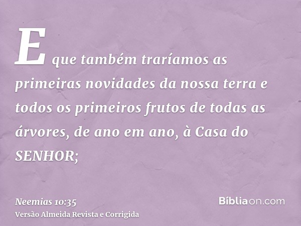 E que também traríamos as primeiras novidades da nossa terra e todos os primeiros frutos de todas as árvores, de ano em ano, à Casa do SENHOR;