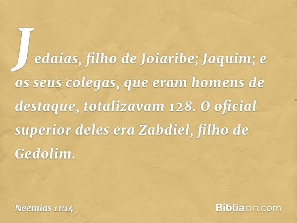 Jedaías, filho de Joiaribe; Jaquim;
e os seus colegas, que eram homens de destaque, totalizavam 128. O oficial superior deles era Zabdiel, filho de Gedolim. -- 