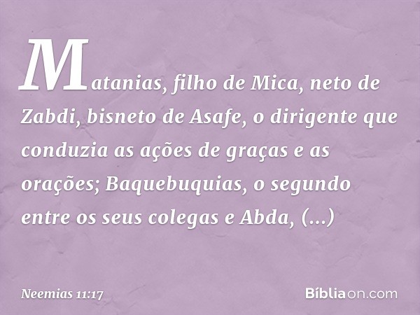 Matanias, filho de Mica, neto de Zabdi, bisneto de Asafe, o dirigente que conduzia as ações de graças e as orações; Baquebuquias, o segundo entre os seus colega