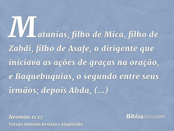 Matanias, filho de Mica, filho de Zabdi, filho de Asafe, o dirigente que iniciava as ações de graças na oração, e Baquebuquias, o segundo entre seus irmãos; dep