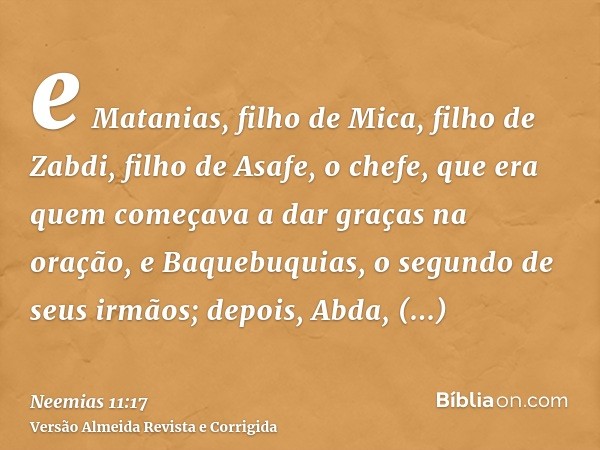e Matanias, filho de Mica, filho de Zabdi, filho de Asafe, o chefe, que era quem começava a dar graças na oração, e Baquebuquias, o segundo de seus irmãos; depo