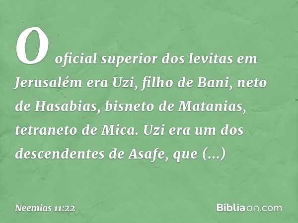 O oficial superior dos levitas em Jerusalém era Uzi, filho de Bani, neto de Hasabias, bisneto de Matanias, tetraneto de Mica. Uzi era um dos descendentes de Asa