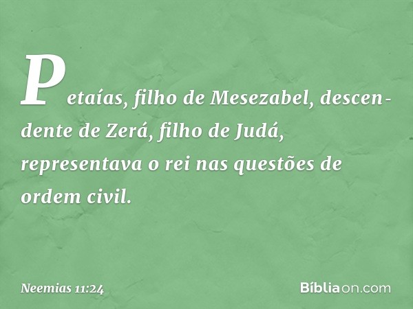 Petaías, filho de Mesezabel, descen­dente de Zerá, filho de Judá, representava o rei nas questões de ordem civil. -- Neemias 11:24