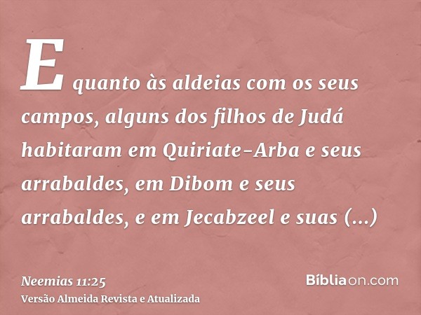 E quanto às aldeias com os seus campos, alguns dos filhos de Judá habitaram em Quiriate-Arba e seus arrabaldes, em Dibom e seus arrabaldes, e em Jecabzeel e sua