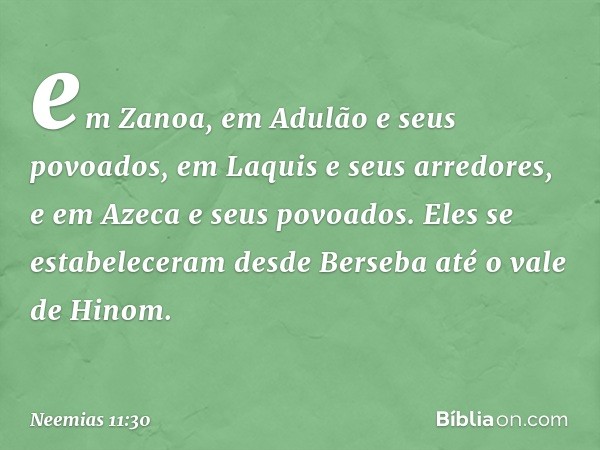 em Zanoa, em Adulão e seus povoados, em Laquis e seus arredores, e em Azeca e seus povoados. Eles se estabele­ceram desde Berseba até o vale de Hinom. -- Neemia