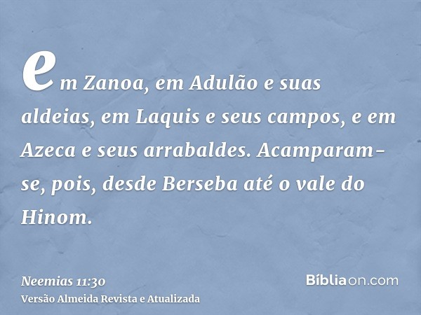 em Zanoa, em Adulão e suas aldeias, em Laquis e seus campos, e em Azeca e seus arrabaldes. Acamparam-se, pois, desde Berseba até o vale do Hinom.