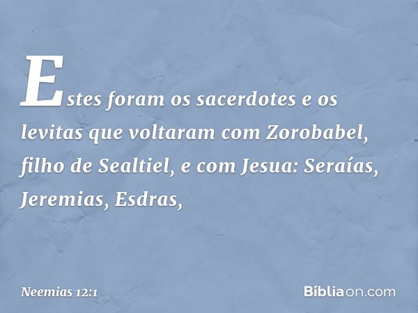 Estes foram os sacerdotes e os levitas que voltaram com Zorobabel, filho de Sealtiel, e com Jesua:
Seraías, Jeremias, Esdras, -- Neemias 12:1