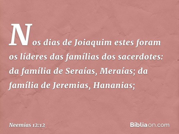 Nos dias de Joiaquim
estes foram os líderes
das famílias dos sacerdotes:
da família de Seraías, Meraías;
da família de Jeremias, Hananias; -- Neemias 12:12