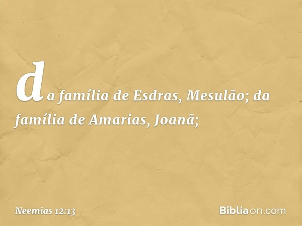 da família de Esdras, Mesulão;
da família de Amarias, Joanã; -- Neemias 12:13