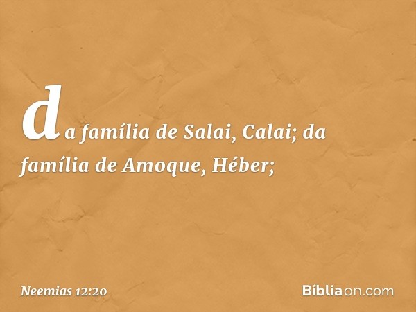 da família de Salai, Calai;
da família de Amoque, Héber; -- Neemias 12:20