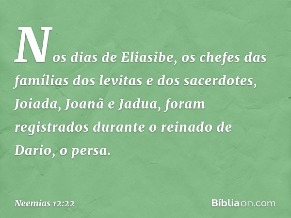 Nos dias de Eliasibe, os chefes das famílias dos levitas e dos sacerdotes, Joiada, Joanã e Jadua, foram registrados durante o reinado de Dario, o persa. -- Neem